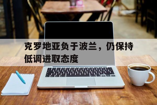 1xBit体育竞技-克罗地亚负于波兰，仍保持低调进取态度